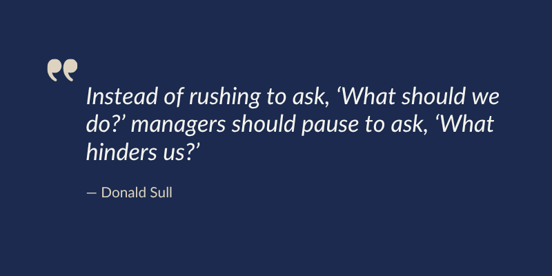 Instead of rushing to ask, ‘What should we do?’ managers should pause to ask, ‘What hinders us? —Donald Sull