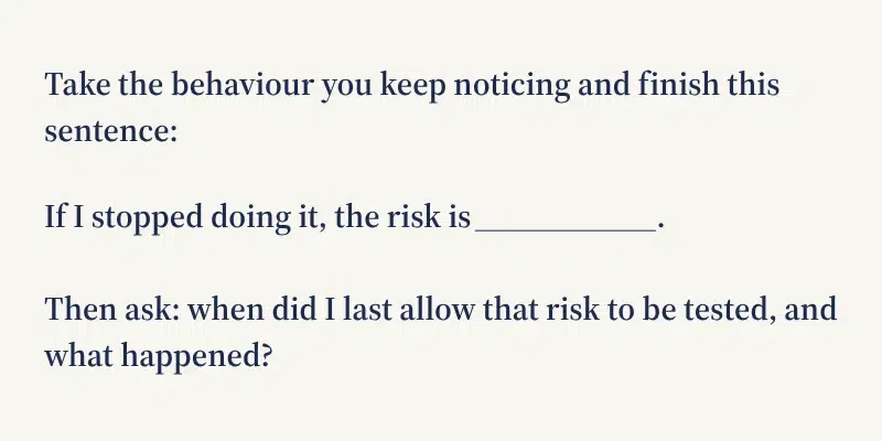 Reflection prompt: take the behaviour you keep noticing and finish this sentence — if I stopped doing it, the risk is ___. Then ask when you last allowed that risk to be tested, and what happened.